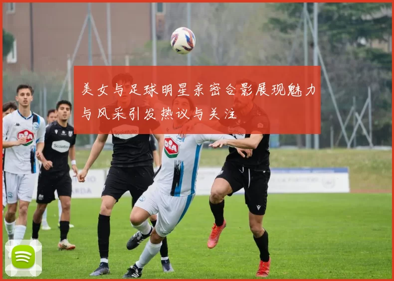 美女与足球明星亲密合影展现魅力与风采引发热议与关注