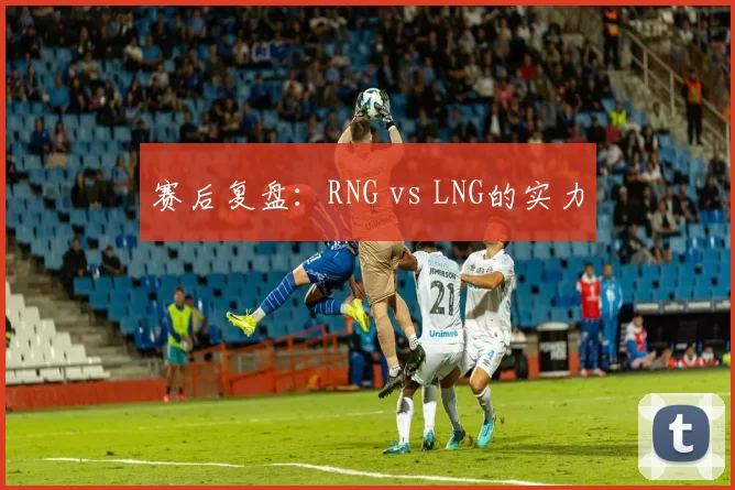 赛后复盘：RNG vs LNG的实力