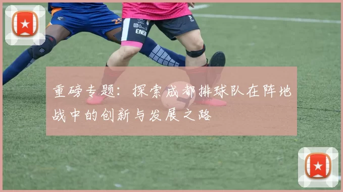 重磅专题：探索成都排球队在阵地战中的创新与发展之路