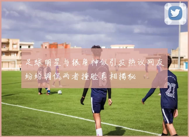 足球明星与银角神似引发热议网友纷纷调侃两者撞脸真相揭秘