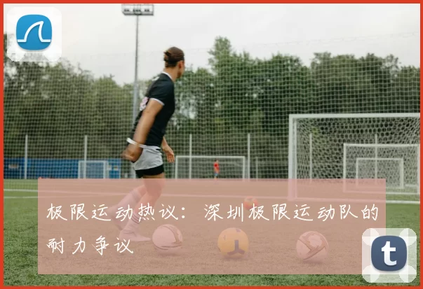 极限运动热议：深圳极限运动队的耐力争议