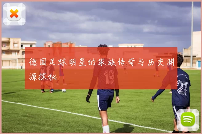 德国足球明星的家族传奇与历史渊源探秘
