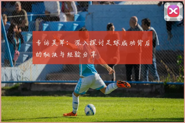 专访吴军：深入探讨足球成功背后的秘诀与经验分享