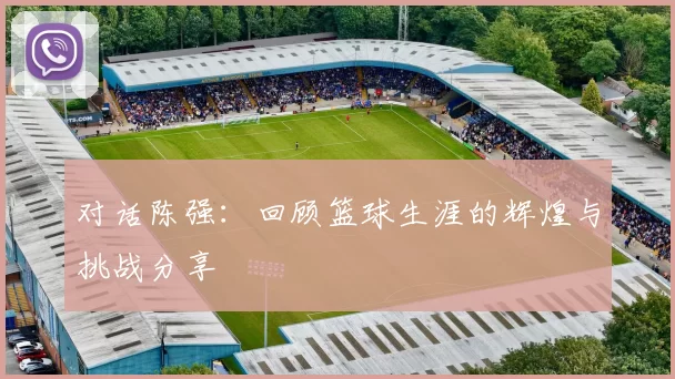 对话陈强：回顾篮球生涯的辉煌与挑战分享