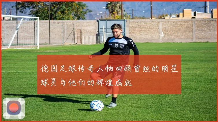 德国足球传奇人物回顾曾经的明星球员与他们的辉煌成就